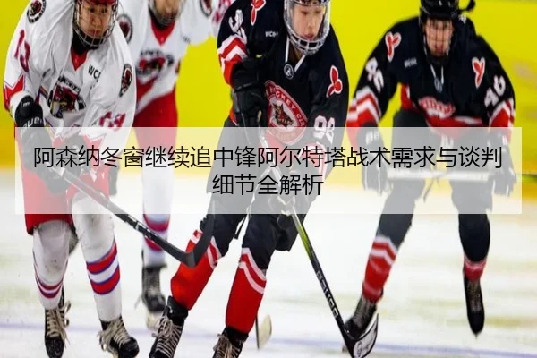 阿森纳冬窗继续追中锋阿尔特塔战术需求与谈判细节全解析