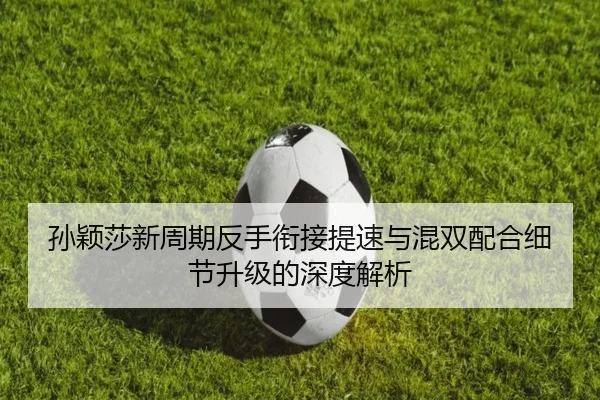 孙颖莎新周期反手衔接提速与混双配合细节升级的深度解析